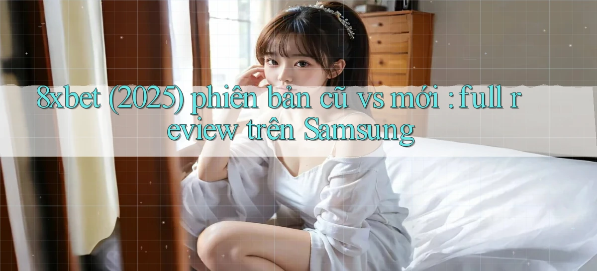 8xbet (2025) phiên bản cũ vs mới full review trên Samsung