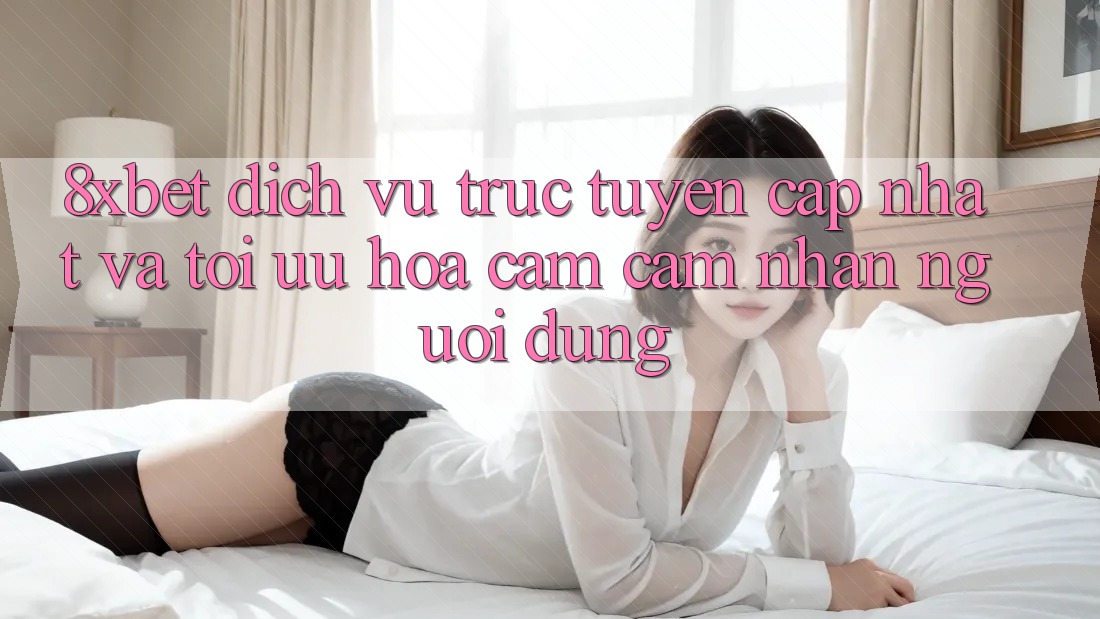 8xbet - Dịch vụ trực tuyến Cập Nhật Và Tối Ưu Hóa Cảm cảm nhận Người Dùng 8xbet - Dịch vụ trực tuyến Cập Nhật Và Tối Ưu Hóa Cảm cảm nhận Người Dùng