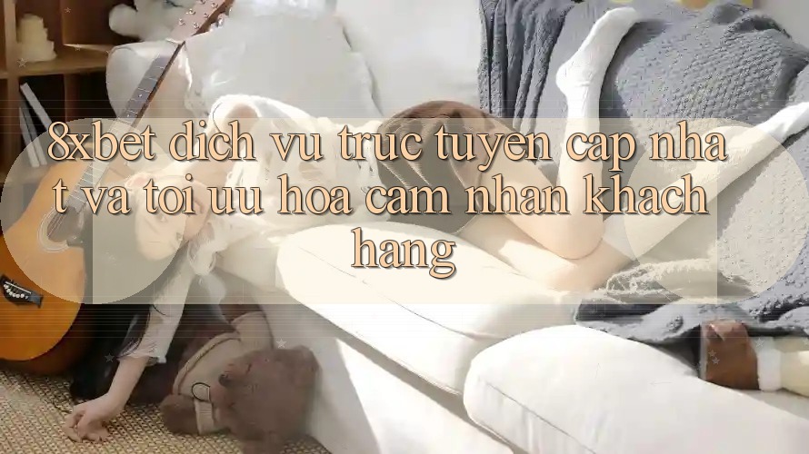 8xbet - Dịch vụ trực tuyến Cập Nhật Và Tối Ưu Hóa Cảm nhận Khách hàng 8xbet - Dịch vụ trực tuyến Cập Nhật Và Tối Ưu Hóa Cảm nhận Khách hàng
