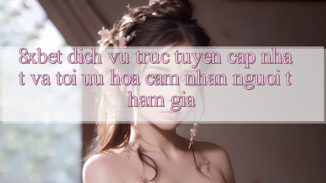 8xbet - Dịch vụ trực tuyến Cập Nhật Và Tối Ưu Hóa Cảm nhận Người tham gia 8xbet - Dịch vụ trực tuyến Cập Nhật Và Tối Ưu Hóa Cảm nhận Người tham gia