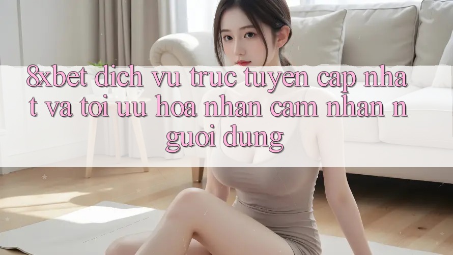 8xbet - Dịch vụ trực tuyến Cập Nhật Và Tối Ưu Hóa Nhận cảm nhận Người Dùng 8xbet - Dịch vụ trực tuyến Cập Nhật Và Tối Ưu Hóa Nhận cảm nhận Người Dùng