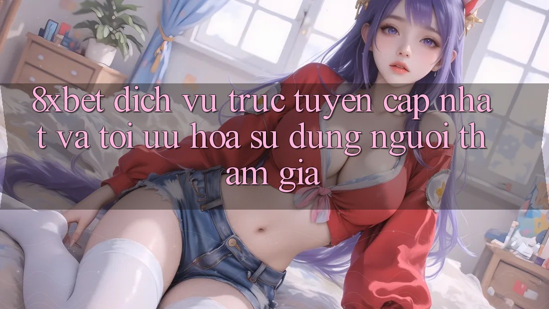 8xbet - Dịch vụ trực tuyến Cập Nhật Và Tối Ưu Hóa Sử dụng Người tham gia 8xbet - Dịch vụ trực tuyến Cập Nhật Và Tối Ưu Hóa Sử dụng Người tham gia