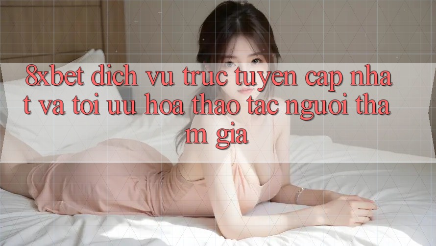 8xbet - Dịch vụ trực tuyến Cập Nhật Và Tối Ưu Hóa Thao tác Người tham gia 8xbet - Dịch vụ trực tuyến Cập Nhật Và Tối Ưu Hóa Thao tác Người tham gia