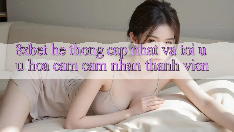 8xbet - Hệ thống Cập Nhật Và Tối Ưu Hóa Cảm cảm nhận Thành viên 8xbet - Hệ thống Cập Nhật Và Tối Ưu Hóa Cảm cảm nhận Thành viên