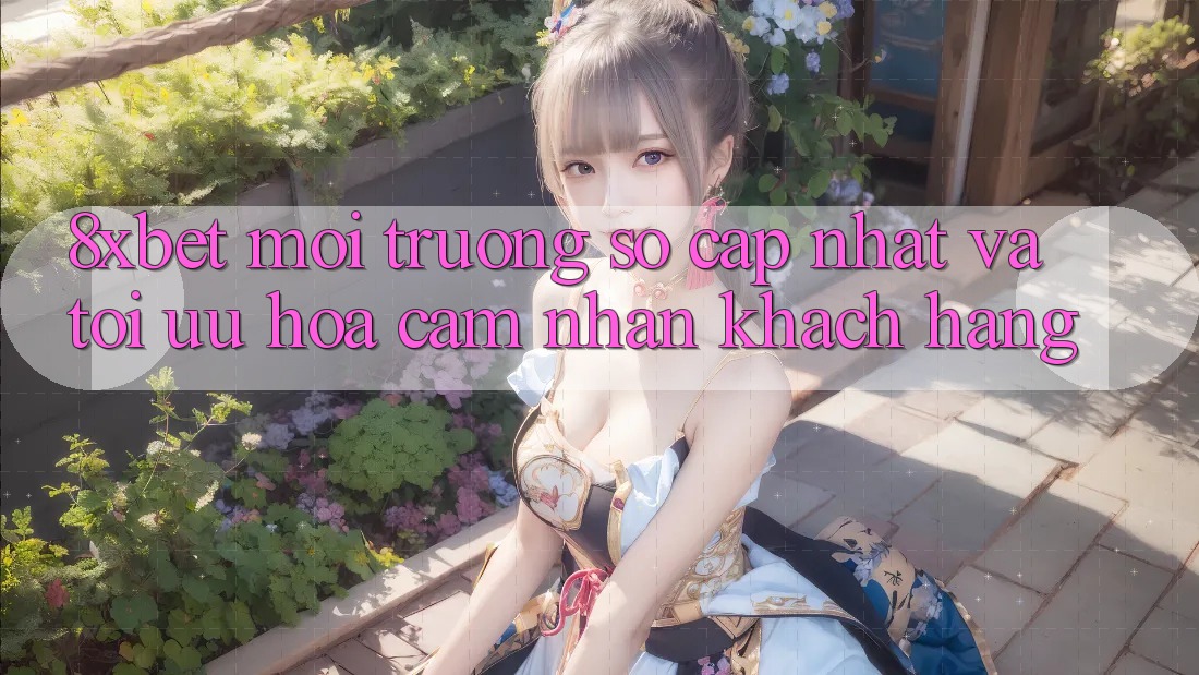 8xbet - Môi trường số Cập Nhật Và Tối Ưu Hóa Cảm nhận Khách hàng