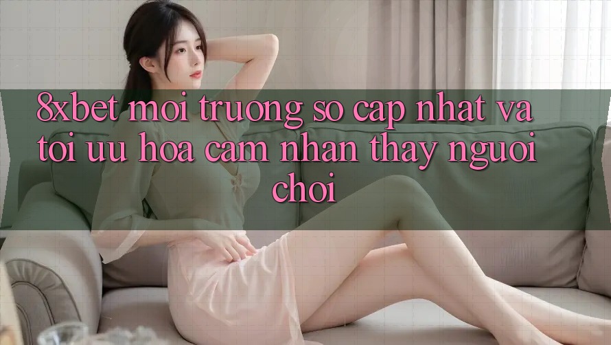 8xbet - Môi trường số Cập Nhật Và Tối Ưu Hóa Cảm nhận thấy Người chơi