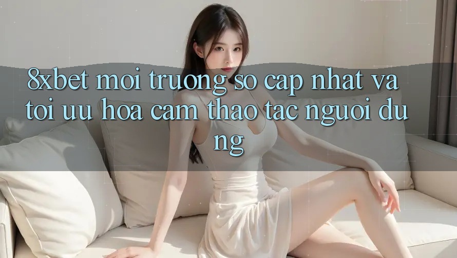 8xbet - Môi trường số Cập Nhật Và Tối Ưu Hóa Cảm thao tác Người Dùng