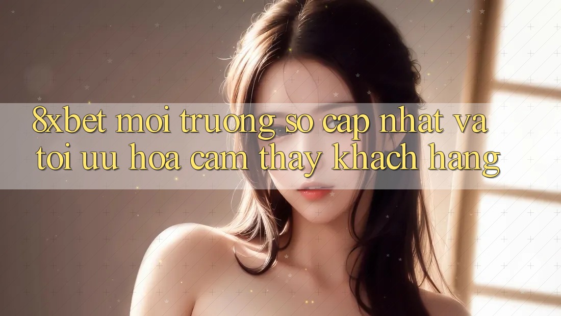 8xbet - Môi trường số Cập Nhật Và Tối Ưu Hóa Cảm thấy Khách hàng