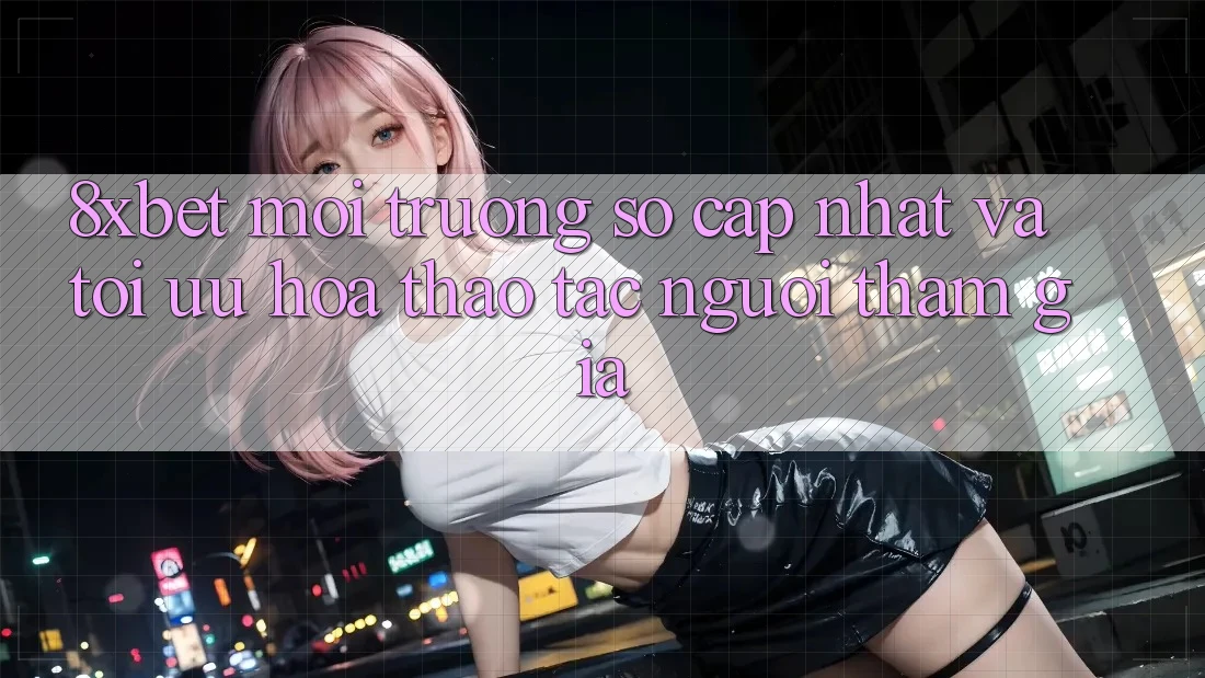 8xbet - Môi trường số Cập Nhật Và Tối Ưu Hóa Thao tác Người tham gia 8xbet - Môi trường số Cập Nhật Và Tối Ưu Hóa Thao tác Người tham gia