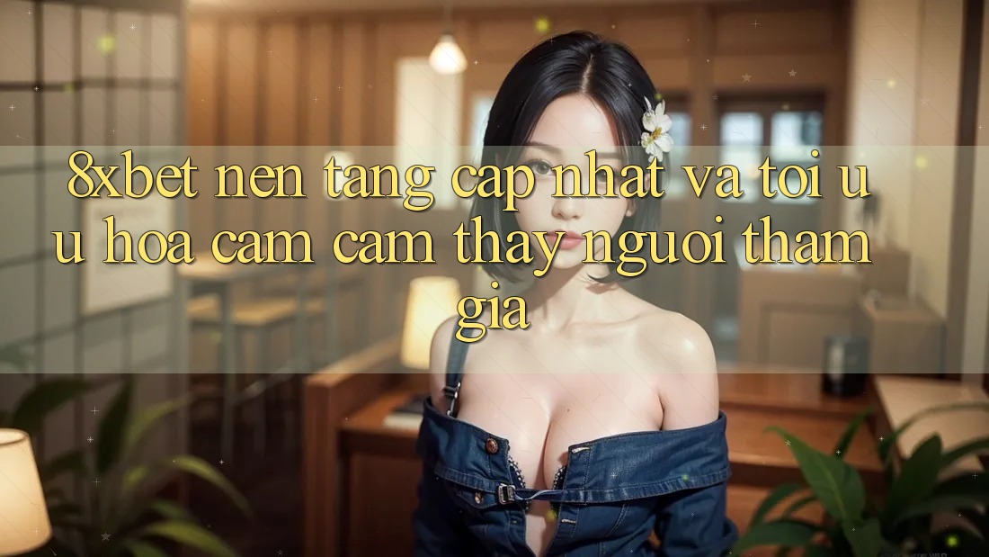 8xbet - Nền Tảng Cập Nhật Và Tối Ưu Hóa Cảm cảm thấy Người tham gia