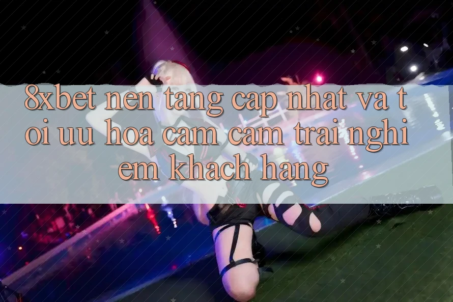 8xbet - Nền Tảng Cập Nhật Và Tối Ưu Hóa Cảm cảm trải nghiệm Khách hàng 8xbet - Nền Tảng Cập Nhật Và Tối Ưu Hóa Cảm cảm trải nghiệm Khách hàng