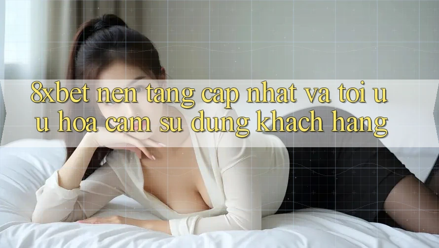 8xbet - Nền Tảng Cập Nhật Và Tối Ưu Hóa Cảm sử dụng Khách hàng 8xbet - Nền Tảng Cập Nhật Và Tối Ưu Hóa Cảm sử dụng Khách hàng
