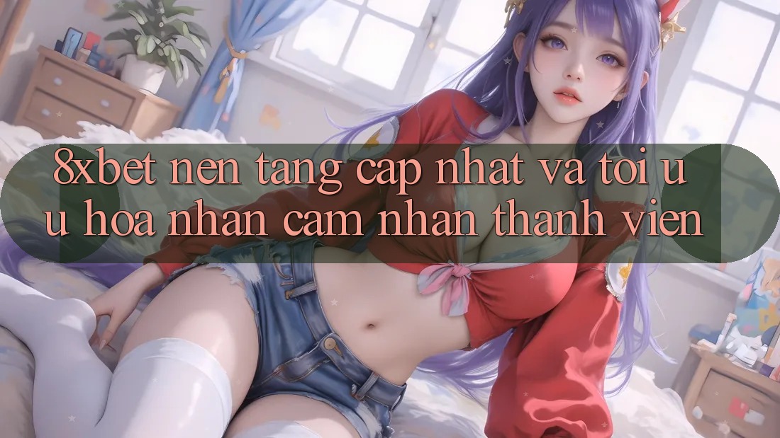 8xbet - Nền Tảng Cập Nhật Và Tối Ưu Hóa Nhận cảm nhận Thành viên 8xbet - Nền Tảng Cập Nhật Và Tối Ưu Hóa Nhận cảm nhận Thành viên