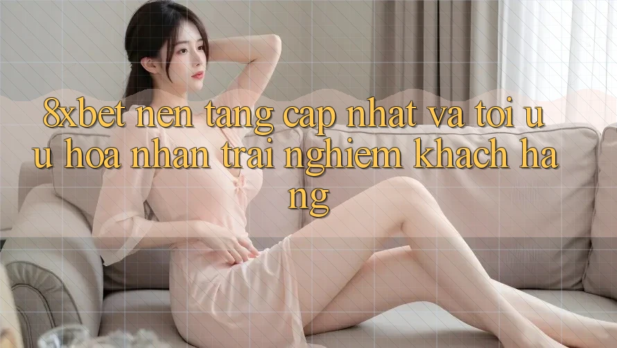 8xbet - Nền Tảng Cập Nhật Và Tối Ưu Hóa Nhận trải nghiệm Khách hàng