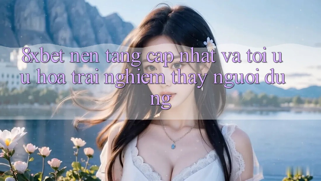 8xbet - Nền Tảng Cập Nhật Và Tối Ưu Hóa Trải nghiệm thấy Người Dùng 8xbet - Nền Tảng Cập Nhật Và Tối Ưu Hóa Trải nghiệm thấy Người Dùng
