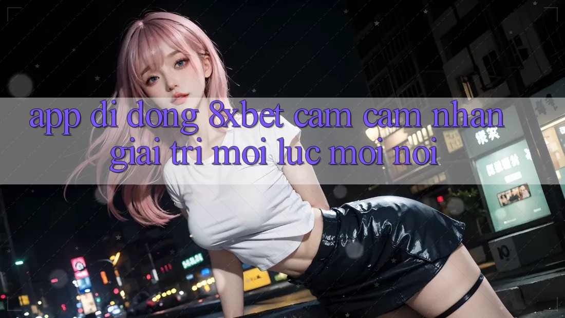 App Di Động 8xbet - Cảm cảm nhận Giải Trí Mọi Lúc Mọi Nơi App Di Động 8xbet - Cảm cảm nhận Giải Trí Mọi Lúc Mọi Nơi