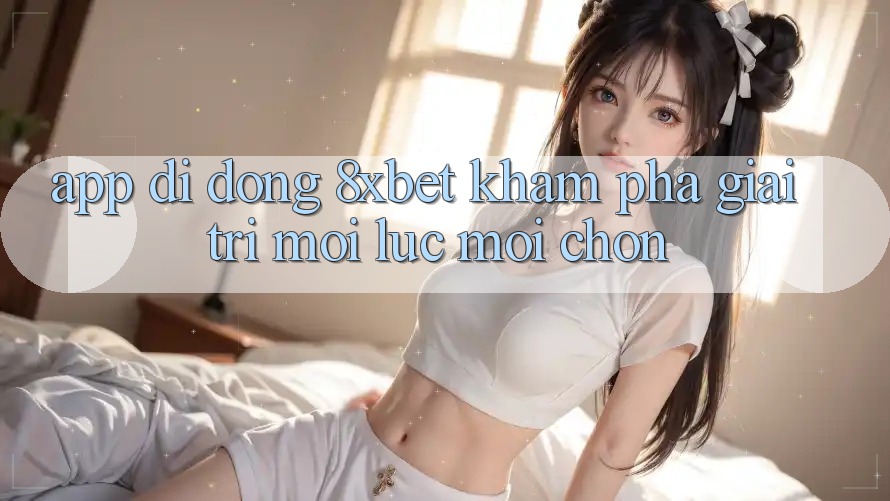 App Di Động 8xbet - Khám phá Giải Trí Mọi Lúc Mọi chốn