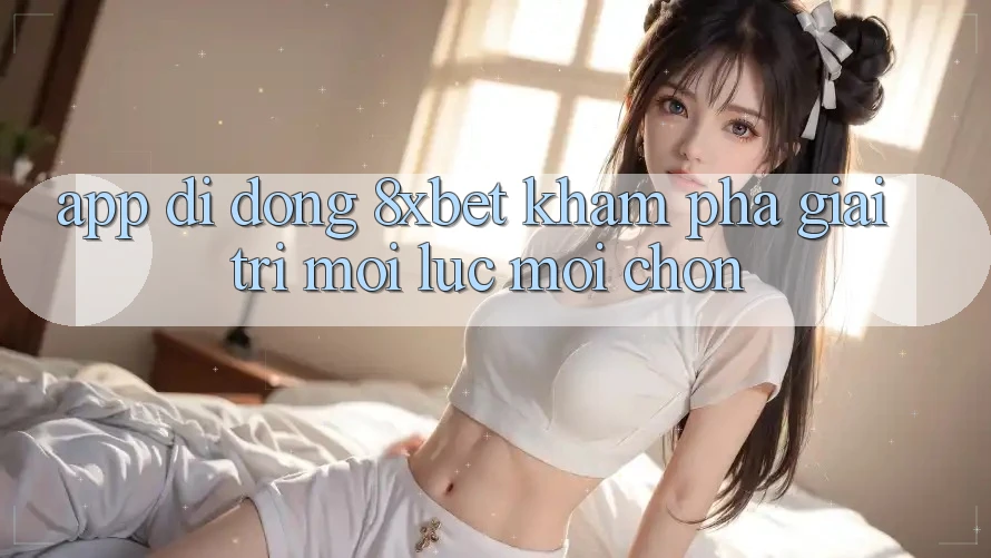 App Di Động 8xbet - Khám phá Giải Trí Mọi Lúc Mọi chốn App Di Động 8xbet - Khám phá Giải Trí Mọi Lúc Mọi chốn