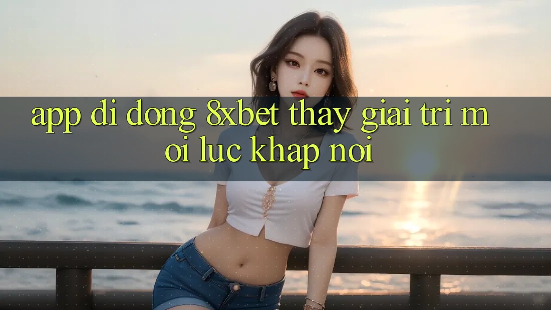 App Di Động 8xbet - Thấy Giải Trí Mọi Lúc Khắp nơi