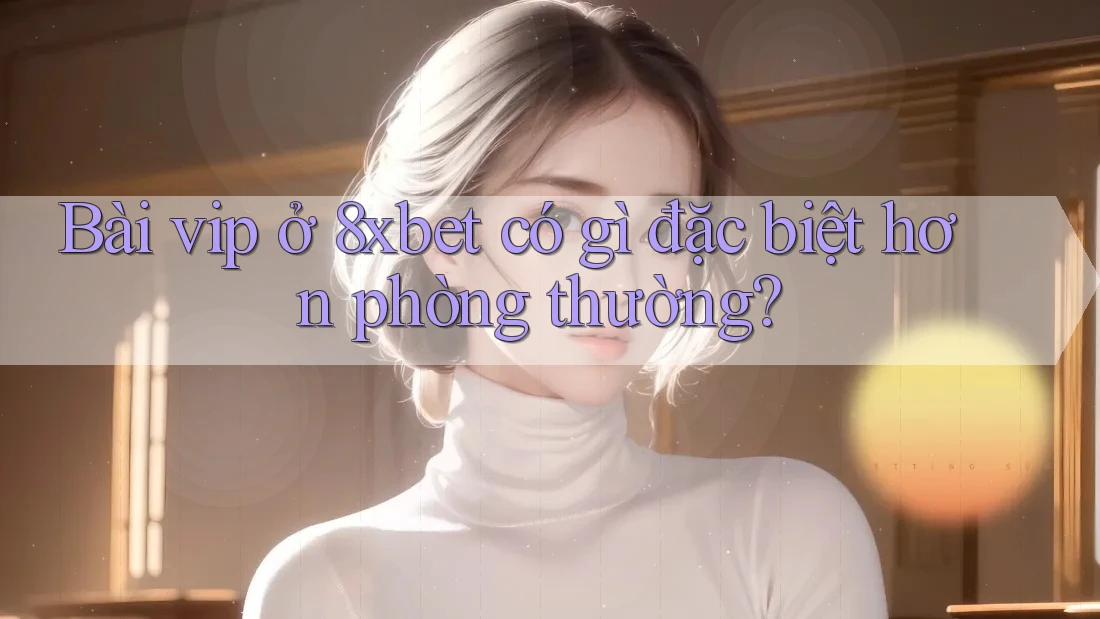 Bài vip ở 8xbet có gì đặc biệt hơn phòng thường?