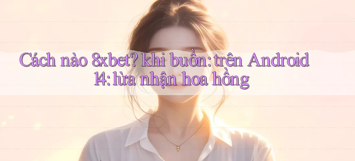 Cách nào 8xbet khi buồn trên Android 14 lừa nhận hoa hồng