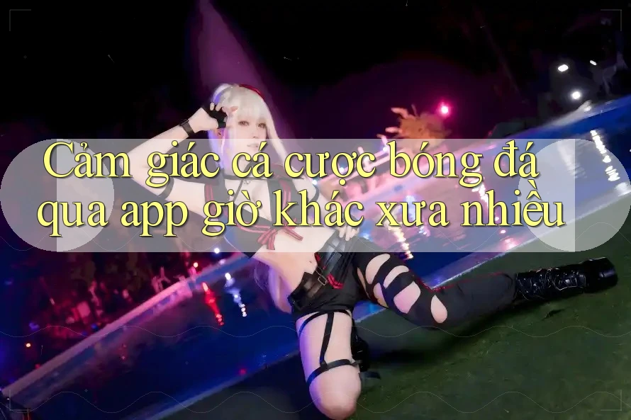 Cảm giác cá cược bóng đá qua app giờ khác xưa nhiều Cảm giác cá cược bóng đá qua app giờ khác xưa nhiều