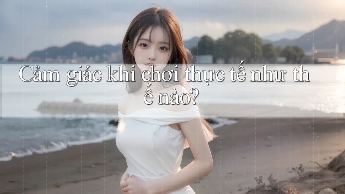 Cảm giác khi chơi thực tế như thế nào?