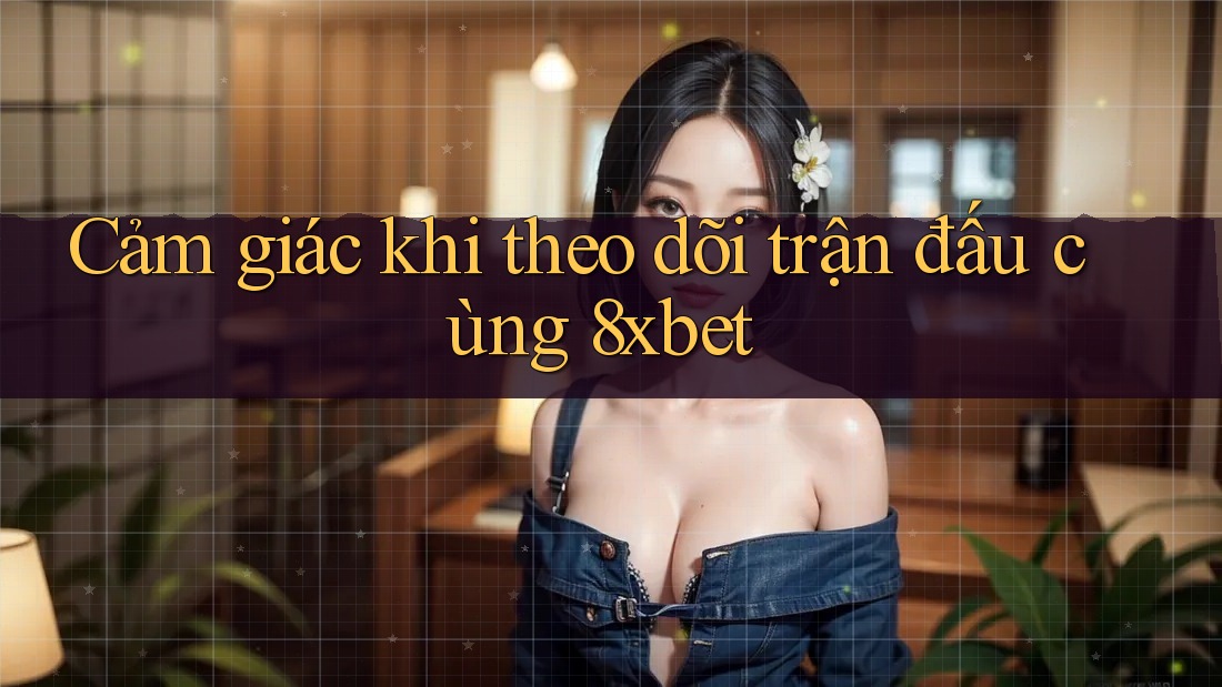 Cảm giác khi theo dõi trận đấu cùng 8xbet