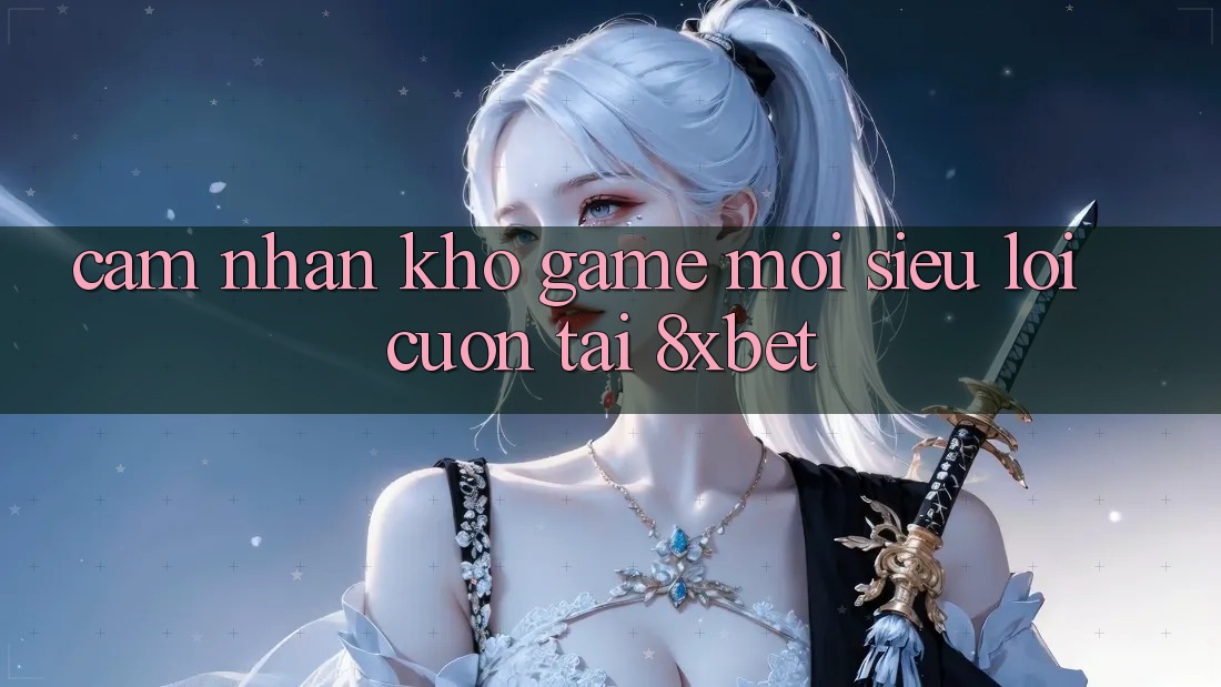 Cảm nhận Kho Game Mới Siêu Lôi cuốn Tại 8xbet