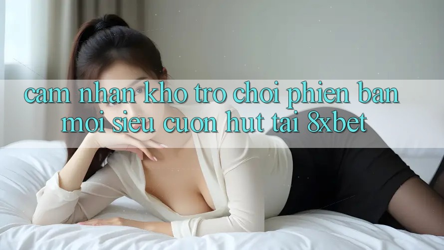 Cảm nhận Kho Trò chơi Phiên bản mới Siêu Cuốn hút Tại 8xbet Cảm nhận Kho Trò chơi Phiên bản mới Siêu Cuốn hút Tại 8xbet