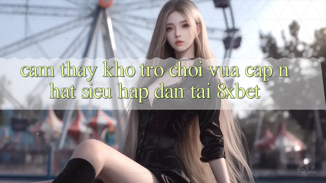 Cảm thấy Kho Trò chơi Vừa cập nhật Siêu Hấp Dẫn Tại 8xbet Cảm thấy Kho Trò chơi Vừa cập nhật Siêu Hấp Dẫn Tại 8xbet