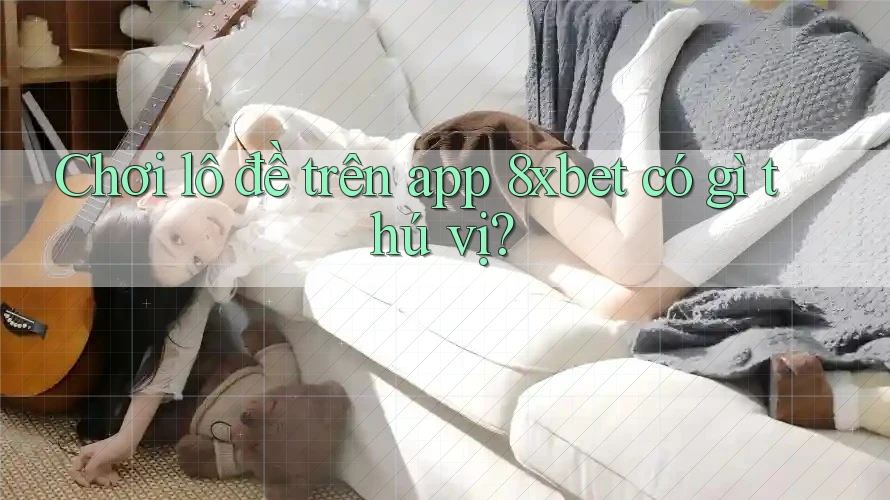 Chơi lô đề trên app 8xbet có gì thú vị?