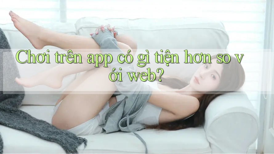 Chơi trên app có gì tiện hơn so với web?
