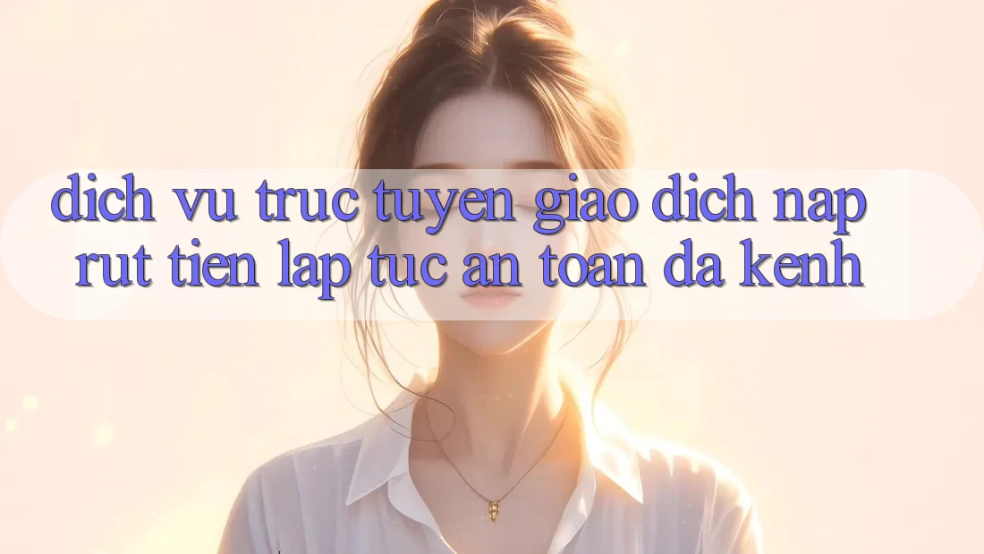 Dịch vụ trực tuyến Giao Dịch Nạp Rút Tiền: Lập tức, An Toàn, Đa Kênh