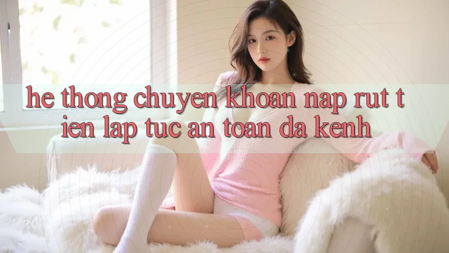 Hệ Thống Chuyển khoản Nạp Rút Tiền: Lập tức, An Toàn, Đa Kênh Hệ Thống Chuyển khoản Nạp Rút Tiền: Lập tức, An Toàn, Đa Kênh