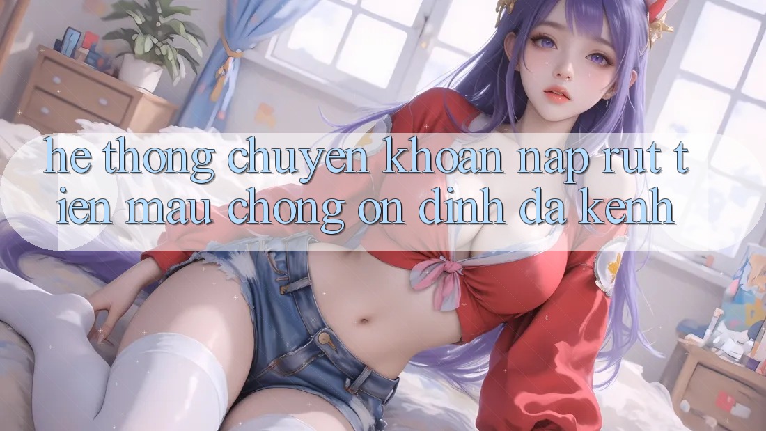 Hệ Thống Chuyển khoản Nạp Rút Tiền: Mau Chóng, Ổn định, Đa Kênh