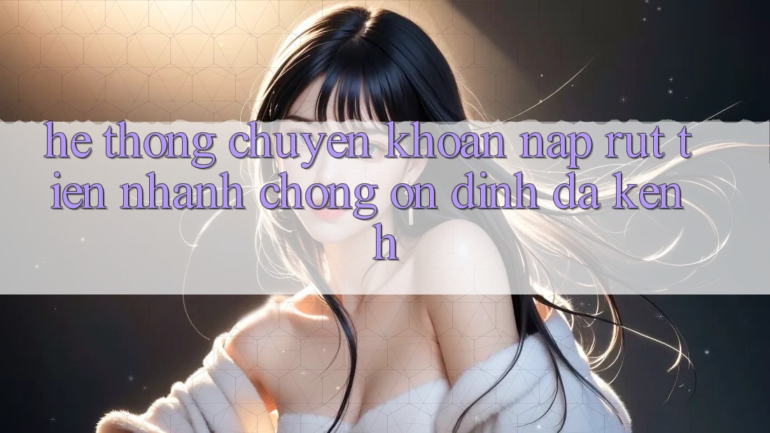 Hệ Thống Chuyển khoản Nạp Rút Tiền: Nhanh Chóng, Ổn định, Đa Kênh Hệ Thống Chuyển khoản Nạp Rút Tiền: Nhanh Chóng, Ổn định, Đa Kênh