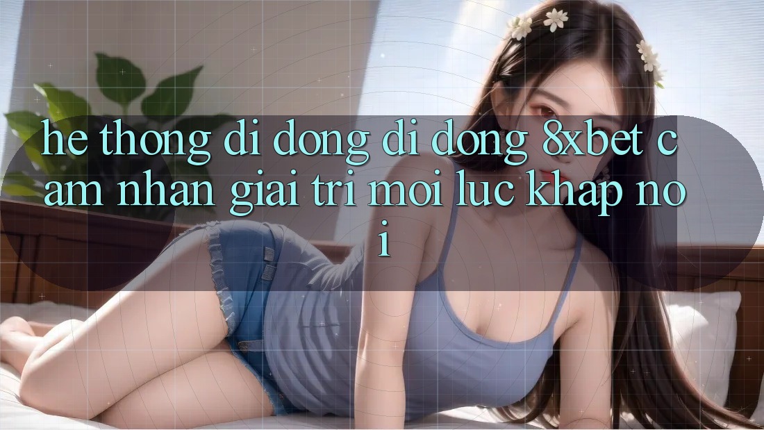 Hệ thống di động Di Động 8xbet - Cảm nhận Giải Trí Mọi Lúc Khắp nơi