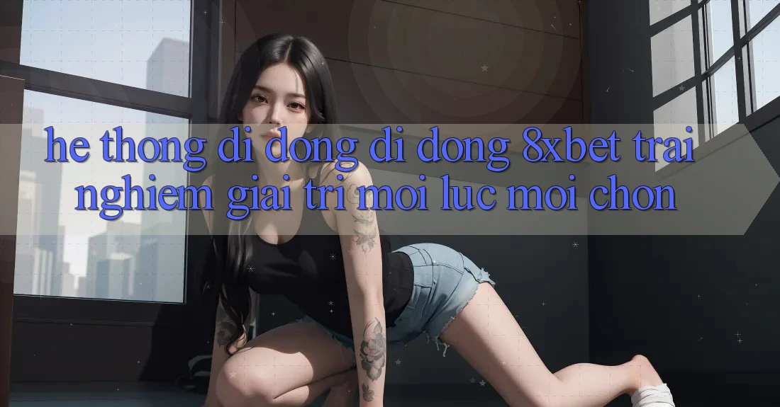 Hệ thống di động Di Động 8xbet - Trải Nghiệm Giải Trí Mọi Lúc Mọi chốn