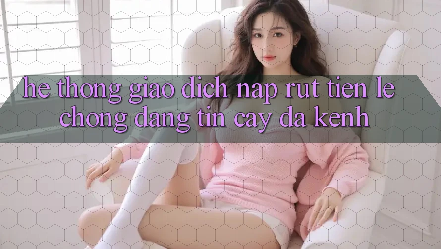 Hệ Thống Giao Dịch Nạp Rút Tiền: Lẹ Chóng, Đáng tin cậy, Đa Kênh