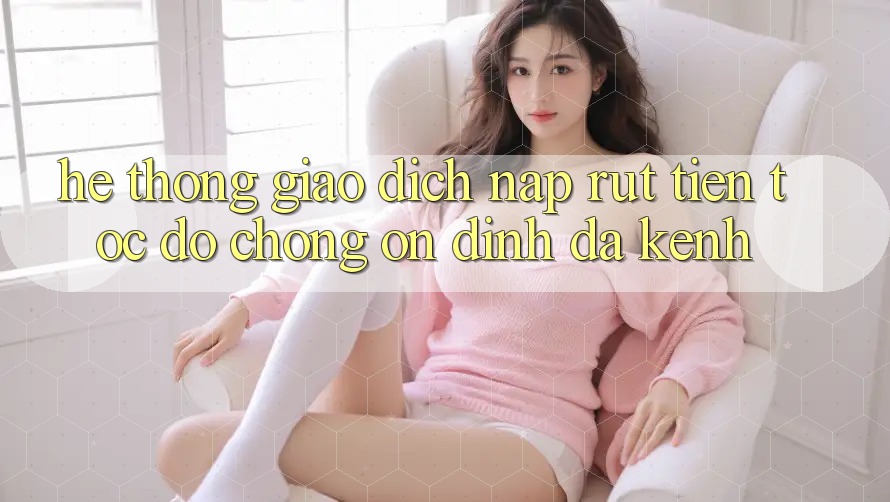 Hệ Thống Giao Dịch Nạp Rút Tiền: Tốc độ Chóng, Ổn định, Đa Kênh Hệ Thống Giao Dịch Nạp Rút Tiền: Tốc độ Chóng, Ổn định, Đa Kênh