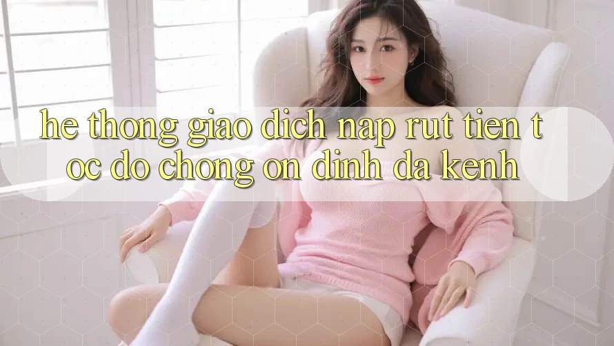 Hệ Thống Giao Dịch Nạp Rút Tiền: Tốc độ Chóng, Ổn định, Đa Kênh Hệ Thống Giao Dịch Nạp Rút Tiền: Tốc độ Chóng, Ổn định, Đa Kênh