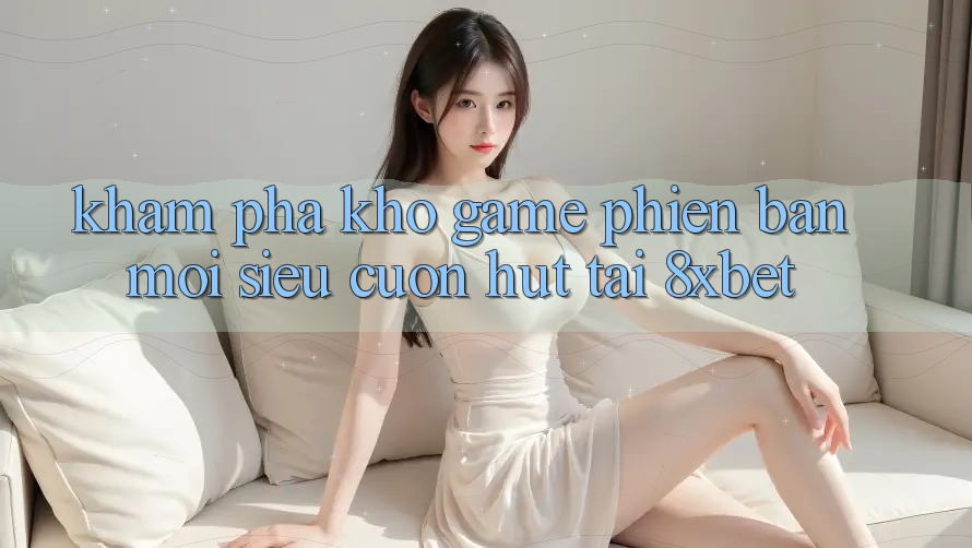 Khám Phá Kho Game Phiên bản mới Siêu Cuốn hút Tại 8xbet