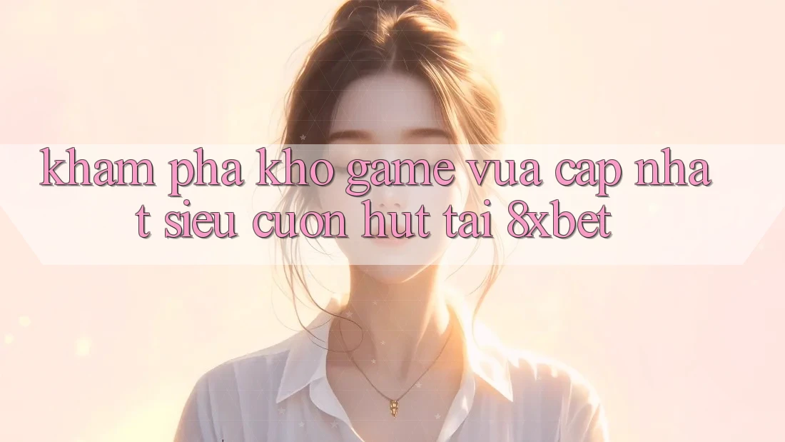 Khám Phá Kho Game Vừa cập nhật Siêu Cuốn hút Tại 8xbet