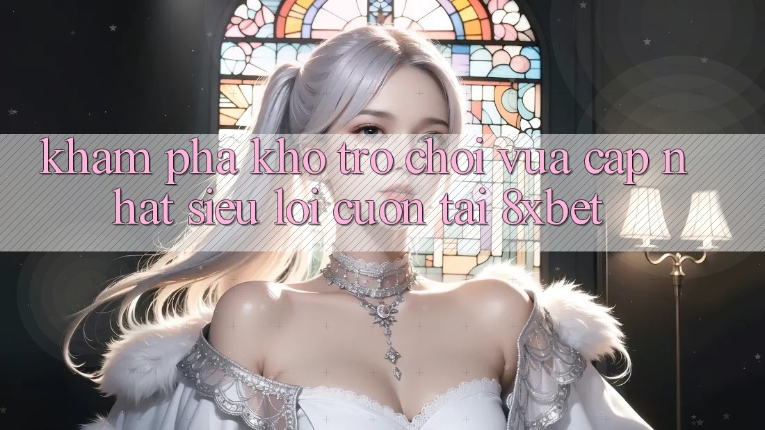 Khám Phá Kho Trò chơi Vừa cập nhật Siêu Lôi cuốn Tại 8xbet