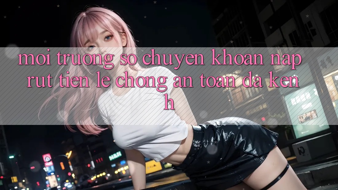 Môi trường số Chuyển khoản Nạp Rút Tiền: Lẹ Chóng, An Toàn, Đa Kênh