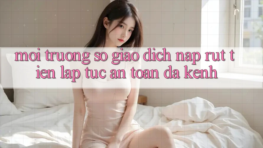 Môi trường số Giao Dịch Nạp Rút Tiền: Lập tức, An Toàn, Đa Kênh Môi trường số Giao Dịch Nạp Rút Tiền: Lập tức, An Toàn, Đa Kênh