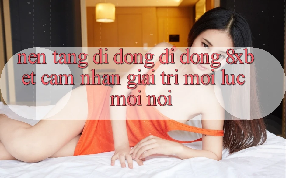 Nền tảng di động Di Động 8xbet - Cảm nhận Giải Trí Mọi Lúc Mọi nơi Nền tảng di động Di Động 8xbet - Cảm nhận Giải Trí Mọi Lúc Mọi nơi