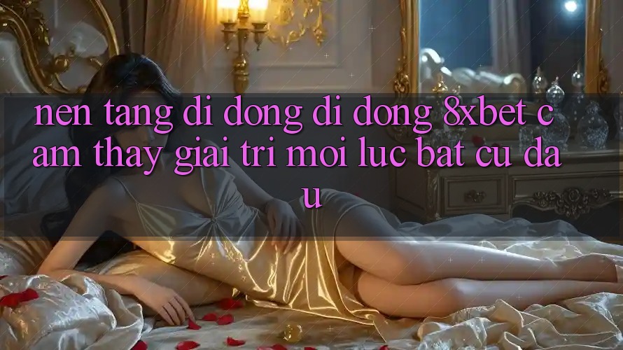Nền tảng di động Di Động 8xbet - Cảm thấy Giải Trí Mọi Lúc Bất cứ đâu Nền tảng di động Di Động 8xbet - Cảm thấy Giải Trí Mọi Lúc Bất cứ đâu