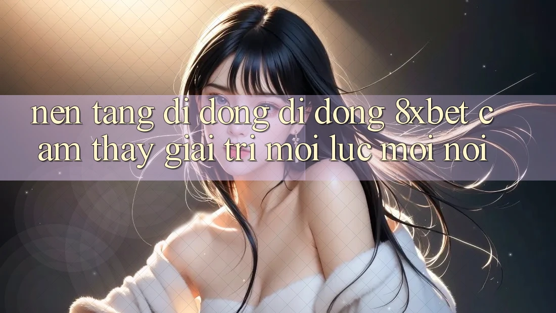Nền tảng di động Di Động 8xbet - Cảm thấy Giải Trí Mọi Lúc Mọi Nơi